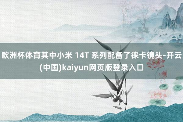 欧洲杯体育其中小米 14T 系列配备了徕卡镜头-开云(中国)kaiyun网页版登录入口