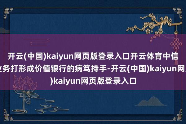 开云(中国)kaiyun网页版登录入口开云体育中信银行把零卖业务打形成价值银行的病笃持手-开云(中国)kaiyun网页版登录入口