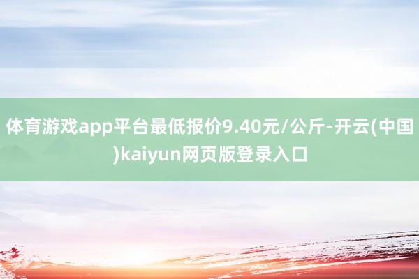 体育游戏app平台最低报价9.40元/公斤-开云(中国)kaiyun网页版登录入口