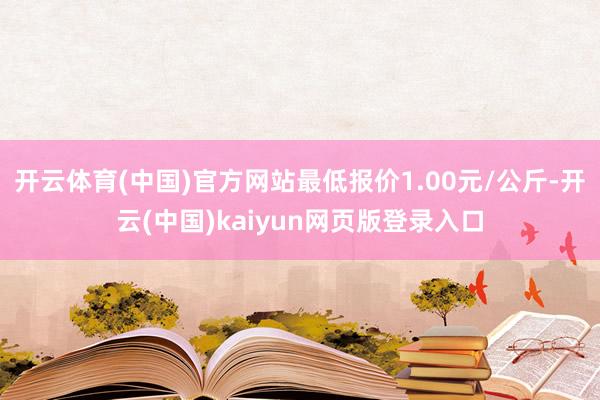 开云体育(中国)官方网站最低报价1.00元/公斤-开云(中国)kaiyun网页版登录入口