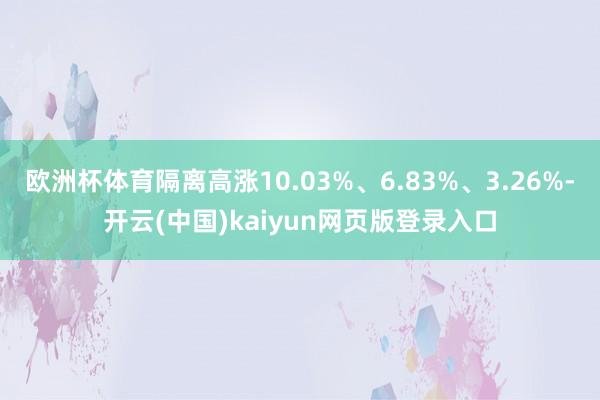 欧洲杯体育隔离高涨10.03%、6.83%、3.26%-开云(中国)kaiyun网页版登录入口